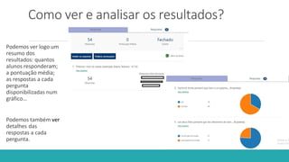 Como ver e analisar os resultados?
Podemos ver logo um
resumo dos
resultados: quantos
alunos responderam;
a pontuação média;
as respostas a cada
pergunta
disponibilizadas num
gráfico…
Podemos também ver
detalhes das
respostas a cada
pergunta.
 