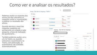 Como ver e analisar os resultados?
Podemos avaliar as respostas dos
alunos (se não colocámos as
respostas certas e a pontuação)
e publicar os resultados dos
alunos.
Quando abrimos o excel das
respostas, podemos ver
pormenores em relação a cada
pergunta, a hora de realização
do questionário…
Também podemos avaliar um a
um no Teams, ou, quando
colocamos o questionário no
Teams, com pontuação, os
questionários são avaliados
automaticamente.
 