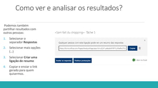 Como ver e analisar os resultados?
Podemos também
partilhar resultados com
outras pessoas:
1. Selecionar o
separador Respostas
2. Selecionar mais opções
(…)
3. Selecionar Criar uma
ligação de resumo
4. Copiar e enviar o link
gerado para quem
quisermos.
 
