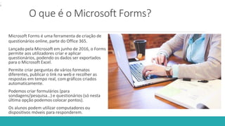 O que é o Microsoft Forms?
Microsoft Forms é uma ferramenta de criação de
questionários online, parte do Office 365.
Lançado pela Microsoft em junho de 2016, o Forms
permite aos utilizadores criar e aplicar
questionários, podendo os dados ser exportados
para o Microsoft Excel.
Permite criar perguntas de vários formatos
diferentes, publicar o link na web e recolher as
respostas em tempo real, com gráficos criados
automaticamente.
Podemos criar formulários (para
sondagens/pesquisa…) e questionários (só nesta
última opção podemos colocar pontos).
Os alunos podem utilizar computadores ou
dispositivos móveis para responderem.
.
 