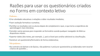 Razões para usar os questionários criados
no Forms em contexto letivo
Podemos…
Criar atividades educativas e votações e obter resultados imediatos;
Fazer avaliação formativa e sumativa;
Partilhar os resultados com os alunos depois de completarem o quiz, o que torna a experiência de
aprendizagem mais interativa;
Convidar outras pessoas para responder ao formulário usando qualquer navegador da Web ou
dispositivos móveis.
Exportar dados (dos testes, por exemplo…), para o Excel para análise adicional ou classificação;
Construir um questionário/formulário de forma colaborativa;
Não podemos…
Ao contrário do Kahoot e do Quizizz, não podemos ir procurar questionários já elaborados nem recorrer
a banco de questões …
 