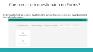 Como criar um questionário no Forms?
Em Os meus Formulários, selecione Novo Formulário (para sondagens/inscrições…) ou Novo Questionário
(testes/fichas formativas…)
 