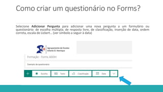Como criar um questionário no Forms?
Selecione Adicionar Pergunta para adicionar uma nova pergunta a um formulário ou
questionário: de escolha múltipla; de resposta livre, de classificação, inserção de data, ordem
correta, escala de Lickert… (ver símbolo a seguir à data)
 