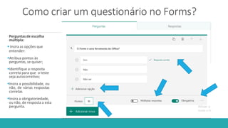 Como criar um questionário no Forms?
Perguntas de escolha
múltipla:
 Insira as opções que
entender:
Atribua pontos às
perguntas, se quiser;
Identifique a resposta
correta para que o teste
seja autocorretivo;
Insira a possibilidade, ou
não, de várias respostas
corretas
Insira a obrigatoriedade,
ou não, de resposta a esta
pergunta.
 