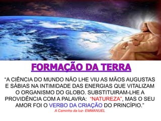 “A CIÊNCIA DO MUNDO NÃO LHE VIU AS MÃOS AUGUSTAS
E SÁBIAS NA INTIMIDADE DAS ENERGIAS QUE VITALIZAM
O ORGANISMO DO GLOBO. SUBSTITUIRAM-LHE A
PROVIDÊNCIA COM A PALAVRA: “NATUREZA”, MAS O SEU
AMOR FOI O VERBO DA CRIAÇÃO DO PRINCÍPIO.”
A Caminho da luz- EMMANUEL
 