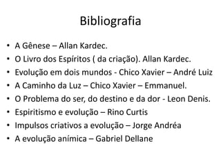Bibliografia
• A Gênese – Allan Kardec.
• O Livro dos Espíritos ( da criação). Allan Kardec.
• Evolução em dois mundos - Chico Xavier – André Luiz
• A Caminho da Luz – Chico Xavier – Emmanuel.
• O Problema do ser, do destino e da dor - Leon Denis.
• Espiritismo e evolução – Rino Curtis
• Impulsos criativos a evolução – Jorge Andréa
• A evolução anímica – Gabriel Dellane
 