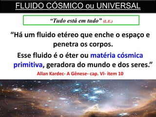 “Há um fluido etéreo que enche o espaço e
penetra os corpos.
Esse fluido é o éter ou matéria cósmica
primitiva, geradora do mundo e dos seres.”
Allan Kardec- A Gênese- cap. VI- ítem 10
FLUIDO CÓSMICO ou UNIVERSAL
“Tudo está em tudo” (L.E.)
 