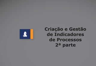 Criação e Gestão
de Indicadores
de Processos
2ª parte

 