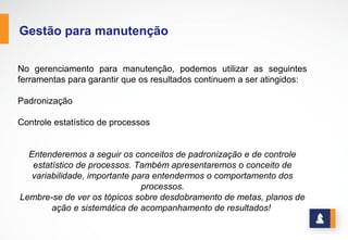 www.stratec.com.br| Tel:+55	
  31	
  3568	
  7260
GESTÃO PARA MANUTENÇÃO
No gerenciamento para manutenção, podemos utilizar as seguintes ferramentas para
garantir que os resultados continuem a ser atingidos:
Ø Padronização
Ø Controle estatístico de processos
Entenderemos a seguir os conceitos de padronização e de controle estatístico de
processos. Também apresentaremos o conceito de variabilidade, importante para
entendermos o comportamento dos processos.
Lembre-se de ver os tópicos sobre desdobramento de metas, planos de ação e sistemática
de acompanhamento de resultados!
 