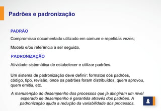 PADRÕES E PADRONIZAÇÃO
PADRÃO
Compromisso documentado utilizado em comum e repetidas vezes; Modelo e/ou
referência a ser seguida.
PADRONIZAÇÃO
Atividade sistemática de estabelecer e utilizar padrões.
Um sistema de padronização deve definir: formatos dos padrões, código, tipo, revisão,
onde os padrões foram distribuídos, quem aprovou, quem emitiu, etc.
A manutenção do desempenho dos processos que já atingiram um nível
esperado de desempenho é garantida através dos padrões. A padronização
ajuda a redução da variabilidade dos processos.
www.stratec.com.br| Tel:+55	
  31	
  3568	
  7260
 