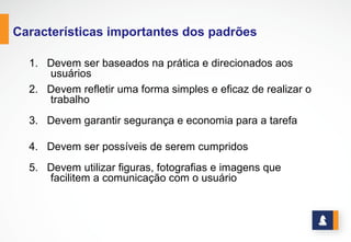 www.stratec.com.br| Tel:+55	
  31	
  3568	
  7260
CARACTERÍSTICAS IMPORTANTES DOS PADRÕES
1. Devem ser baseados na prática e direcionados
aos usuários
2. Devem refletir uma forma simples e eficaz de
realizar o trabalho
3. Devem garantir segurança e economia para a
tarefa
4. Devem ser possíveis de serem cumpridos
5. Devem utilizar figuras, fotografias e imagens
que facilitem a comunicação com o usuário
 