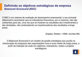 BALANCED SCORECARD
O BSC é um sistema de avaliação do desempenho empresarial e seu principal
diferencial é reconhecer que os indicadores financeiros, por si mesmos, não
são suficientes para isto, uma vez que só mostram os resultados dos
investimentos e das atividades, não contemplando os impulsionadores dos
resultados a longo prazo.
(Kaplan, Robert – HSM, nov/dez-98)
O Balanced Scorecard é um modelo de gestão estratégica que auxilia na mensuração do
progresso das organizações rumo à suas metas de longo prazo, a partir da tradução da
visão em objetivos, indicadores, metas e projetos estratégicos.
www.stratec.com.br| Tel:+55	
  31	
  3568	
  7260
Definindo os objetivos estratégicos da empresa
 