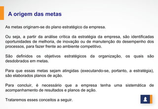 www.stratec.com.br| Tel:+55	
  31	
  3568	
  7260
A ORIGEM DAS METAS
São definidos os objetivos estratégicos da
organização, os quais são desdobrados em metas.
Para que essas metas sejam atingidas (executando-se,
portanto, a estratégia), são elaborados planos de
ação.
Para concluir, é necessário que a empresa tenha uma
sistemática de acompanhamento de resultados e
planos de ação.
Trataremos esses conceitos a seguir.
As metas originam-se do plano estratégico da empresa.
Ou seja, a partir da análise crítica da estratégia da empresa, são identificadas oportunidades de
melhoria, de inovação ou de manutenção do desempenho dos processos, para fazer frente ao
ambiente competitivo.
 