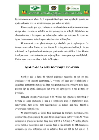 licenciamento essa obra. E, é imprescindível que essa legislação quanto ao
meio ambiente precisa acontecer antes que a obra se inicie.
É necessário que seja realizada a escolha da área, o dimensionamento e
design dos viveiros, o trabalho de terraplanagem, as solução hidráulicas de
abastecimento e drenagem, as informações sobre os sistemas de reuso de
água, bem como as soluções para viveiros com infiltrações.
O terreno deve ser plano ou que seja nivelado por terraplanagem. Os
tanques escavados devem ser em forma de retângulo com inclinação de no
mínimo 1 m. A profundidade do tanque pode variar entre 0,80 a 1,5 m. O solo
ideal para ser construído o tanque seja argiloso e com pouca permeabilidade.
Evitar solos com cascalho, pois há infiltrações.
QUALIDADE DA ÁGUA DO TANQUE ESCAVADO
Sabe-se que a água do tanque escavado necessita de ser de alta
qualidade e em grande quantidade. O volume de água que é necessário é
calculado conforme a função da área e da profundidade do viveiro. Essa água
precisa ser de ótima qualidade, ser livre de agrotóxicos e não podem ser
poluídas.
Requere-se que a vazão ideal é de 10 litros por segundo e também por
hectare de água inundada, o que é o necessário para o enchimento, para
renovações, bem como para recompensar as perdas que teve decido a
evaporação e infiltrações.
O abastecimento de água deve acontecer de maneira individual, pois
assim evita a transferência de água de um viveiro para outro viveiro. O PH da
água para a criação de peixes deve estar entre 6 a 8. Caso o PH esteja abaixo
desse valor, é necessário que o técnico faça a equilibração do PH, fazendo a
calagem, ou seja, colocando cal ou calcário. Para um PH de 6,0 usa-se 1,5
 