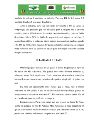 tonelada de cal ou 3 toneladas de calcário. Para um PH de 4,5 usa-se 2,5
tonelada de cal ou 5 toneladas de calcário.
Após a calagem, deve ser verificado novamente o PH da água. A
composição dos produtos que são utilizados para a calagem são o calcário
calcítico (40% a 50% de óxido de cálcio), calcário dolomítico (30% de óxido
de cálcio e 10% a 20% de óxido de magnésio) e cal virgem ou cal viva. É
aconselhado utilizar o sulfato de cálcio quando a água estiver alcalina, usando
50 a 100 kg por hectare, podendo ter peixe no local ou sem peixe. A calagem
pode acontecer antes de colocar os peixes para prevenção e quando a acidez
da água estiver alta.
O TAMBAQUI E O PACU
O tambaqui pode alcançar até 20 quilos e, é uma das principais espécies
de peixes do Rio Amazonas. Ele possui uma carne bastante apreciada e,
adapta-se muito fácil a cativeiros. Tendo uma boa alimentação e condições
básicas de temperatura nesses cativeiros eles podem atingir até 1,4 quilos por
ano.
Ele tem um crescimento mais rápido que o Pacu, mas é menos
resistente ao frio, devido a isso há um alto índice de mortalidade quando as
temperaturas se encontram abaixo de 15º. Ele é onívoro e come rações. Ele só
se reproduz de maneira artificial em tanques.
Enquanto que o Pacu é um peixe que tem origem na Bacia do Prata,
habita em especial os rios do Pantanal Mato-Grossense e pode chegar até 18
quilos. Seu melhor desenvolvimento acontece em ambientes entre 20 e 30º,
porém eles são bem resistentes a temperaturas abaixo de 20º.
 