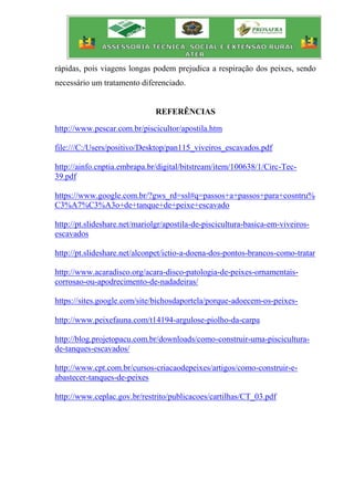 rápidas, pois viagens longas podem prejudica a respiração dos peixes, sendo
necessário um tratamento diferenciado.
REFERÊNCIAS
http://www.pescar.com.br/piscicultor/apostila.htm
file:///C:/Users/positivo/Desktop/pan115_viveiros_escavados.pdf
http://ainfo.cnptia.embrapa.br/digital/bitstream/item/100638/1/Circ-Tec-
39.pdf
https://www.google.com.br/?gws_rd=ssl#q=passos+a+passos+para+cosntru%
C3%A7%C3%A3o+de+tanque+de+peixe+escavado
http://pt.slideshare.net/mariolgr/apostila-de-piscicultura-basica-em-viveiros-
escavados
http://pt.slideshare.net/alconpet/ictio-a-doena-dos-pontos-brancos-como-tratar
http://www.acaradisco.org/acara-disco-patologia-de-peixes-ornamentais-
corrosao-ou-apodrecimento-de-nadadeiras/
https://sites.google.com/site/bichosdaportela/porque-adoecem-os-peixes-
http://www.peixefauna.com/t14194-argulose-piolho-da-carpa
http://blog.projetopacu.com.br/downloads/como-construir-uma-piscicultura-
de-tanques-escavados/
http://www.cpt.com.br/cursos-criacaodepeixes/artigos/como-construir-e-
abastecer-tanques-de-peixes
http://www.ceplac.gov.br/restrito/publicacoes/cartilhas/CT_03.pdf
 