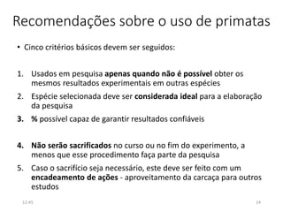 Recomendações sobre o uso de primatas
• Cinco critérios básicos devem ser seguidos:
1. Usados em pesquisa apenas quando não é possível obter os
mesmos resultados experimentais em outras espécies
2. Espécie selecionada deve ser considerada ideal para a elaboração
da pesquisa
3. % possível capaz de garantir resultados confiáveis
4. Não serão sacrificados no curso ou no fim do experimento, a
menos que esse procedimento faça parte da pesquisa
5. Caso o sacrifício seja necessário, este deve ser feito com um
encadeamento de ações - aproveitamento da carcaça para outros
estudos
12:45 14
 