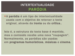 A paródia é um tipo de intertextualidade
usada com o objetivo de retorcer o texto
original, através da ironia ou da crítica..
Isto é, a estrutura do texto base é mantida,
mas o conteúdo recebe uma nova "roupagem".
Normalmente, as paródias são usadas
em programas humorísticos, músicas e cinema.
INTERTEXTUALIDADE
PARÓDIA
 