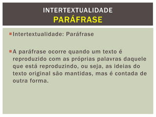 Intertextualidade: Paráfrase
A paráfrase ocorre quando um texto é
reproduzido com as próprias palavras daquele
que está reproduzindo, ou seja, as ideias do
texto original são mantidas, mas é contada de
outra forma.
INTERTEXTUALIDADE
PARÁFRASE
 