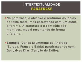 Na paráfrase, o objetivo é reafirmar as ideias
do texto fonte, mas escrevendo com um estilo
diferente. A estrutura e o conteúdo são
mantidos, mas é recontando de forma
diferente.
Exemplo: Carlos Drummond de Andrade
(Europa, França e Bahia) parafraseando com
Gonçalves Dias (Canção do Exílio).
INTERTEXTUALIDADE
PARÁFRASE
 