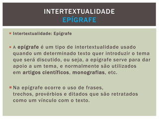 Intertextualidade: Epígrafe
 A epígrafe é um tipo de intertextualidade usado
quando um determinado texto quer introduzir o tema
que será discutido, ou seja, a epígrafe serve para dar
apoio a um tema, e normalmente são utilizados
em artigos científicos, monografias, etc.
 Na epígrafe ocorre o uso de frases,
trechos, provérbios e ditados que são retratados
como um vínculo com o texto.
INTERTEXTUALIDADE
EPÍGRAFE
 