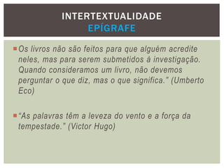 Os livros não são feitos para que alguém acredite
neles, mas para serem submetidos à investigação.
Quando consideramos um livro, não devemos
perguntar o que diz, mas o que significa.” (Umberto
Eco)
“As palavras têm a leveza do vento e a força da
tempestade.” (Victor Hugo)
INTERTEXTUALIDADE
EPÍGRAFE
 