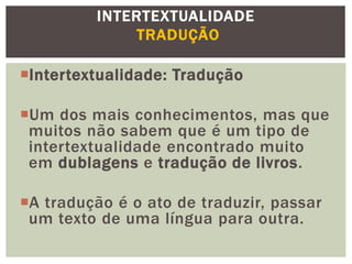 Intertextualidade: Tradução
Um dos mais conhecimentos, mas que
muitos não sabem que é um tipo de
intertextualidade encontrado muito
em dublagens e tradução de livros.
A tradução é o ato de traduzir, passar
um texto de uma língua para outra.
INTERTEXTUALIDADE
TRADUÇÃO
 