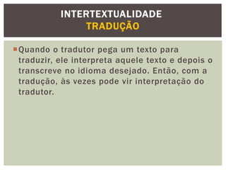 Quando o tradutor pega um texto para
traduzir, ele interpreta aquele texto e depois o
transcreve no idioma desejado. Então, com a
tradução, às vezes pode vir interpretação do
tradutor.
INTERTEXTUALIDADE
TRADUÇÃO
 