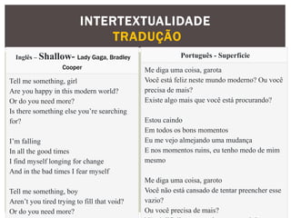 INTERTEXTUALIDADE
TRADUÇÃO
Inglês – Shallow- Lady Gaga, Bradley
Cooper
Tell me something, girl
Are you happy in this modern world?
Or do you need more?
Is there something else you’re searching
for?
I’m falling
In all the good times
I find myself longing for change
And in the bad times I fear myself
Tell me something, boy
Aren’t you tired trying to fill that void?
Or do you need more?
Português - Superfície
Me diga uma coisa, garota
Você está feliz neste mundo moderno? Ou você
precisa de mais?
Existe algo mais que você está procurando?
Estou caindo
Em todos os bons momentos
Eu me vejo almejando uma mudança
E nos momentos ruins, eu tenho medo de mim
mesmo
Me diga uma coisa, garoto
Você não está cansado de tentar preencher esse
vazio?
Ou você precisa de mais?
 