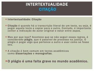  Intertextualidade: Citação
 Citação é quando há a transcrição literal de um texto, ou seja, é
pegar aquele texto e copiar para o outro. Contudo, é importante
conter a indicação do autor original e estar entre aspas.
 Mas por que isso? Acontece que se não seguir essas regras, é
considerado plágio, que é passível de processo na justiça. O
plágio é pegar algo que pertence a outro e usar como se fosse
seu.
 A citação é bem comum em textos acadêmicos
como dissertações e monografias.
O plágio é uma falta grave no mundo acadêmico.
INTERTEXTUALIDADE
CITAÇÃO
 