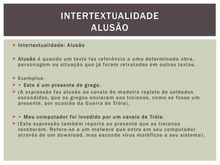  Intertextualidade: Alusão
 Alusão é quando um texto faz referência a uma determinada obra,
personagem ou situação que já foram retratadas em outros textos.
 Exemplos:
 • Este é um presente de grego.
 (A expressão faz alusão ao cavalo de madeira repleto de soldados
escondidos, que os gregos enviaram aos troianos, como se fosse um
presente, por ocasião da Guerra de Tróia).
 • Meu computador foi invadido por um cavalo de Tróia.
 (Esta expressão também reporta ao presente que os troianos
receberam. Refere-se a um malware que entra em seu computador
através de um download, mas esconde vírus maléficos a seu sistema).
INTERTEXTUALIDADE
ALUSÃO
 