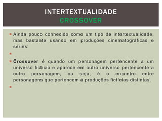  Ainda pouco conhecido como um tipo de intertextualidade,
mas bastante usando em produções cinematográficas e
séries.

 Crossover é quando um personagem pertencente a um
universo fictício e aparece em outro universo pertencente a
outro personagem, ou seja, é o encontro entre
personagens que pertencem à produções fictícias distintas.

INTERTEXTUALIDADE
CROSSOVER
 