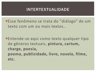 Esse fenômeno se trata do "diálogo" de um
texto com um ou mais textos..
Entende-se aqui como texto qualquer tipo
de gêneros textuais, pintura, cartum,
charge, poesia,
poema, publicidade, livro, novela, filme,
etc.
INTERTEXTUALIDADE
 