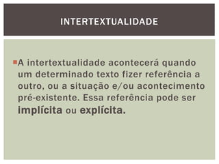 A intertextualidade acontecerá quando
um determinado texto fizer referência a
outro, ou a situação e/ou acontecimento
pré-existente. Essa referência pode ser
implícita ou explícita.
INTERTEXTUALIDADE
 