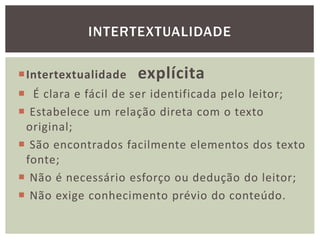 Intertextualidade explícita
 É clara e fácil de ser identificada pelo leitor;
 Estabelece um relação direta com o texto
original;
 São encontrados facilmente elementos dos texto
fonte;
 Não é necessário esforço ou dedução do leitor;
 Não exige conhecimento prévio do conteúdo.
INTERTEXTUALIDADE
 
