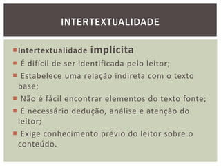 Intertextualidade implícita
 É difícil de ser identificada pelo leitor;
 Estabelece uma relação indireta com o texto
base;
 Não é fácil encontrar elementos do texto fonte;
 É necessário dedução, análise e atenção do
leitor;
 Exige conhecimento prévio do leitor sobre o
conteúdo.
INTERTEXTUALIDADE
 
