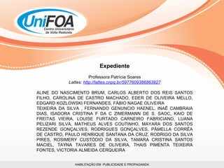 HABILITAÇÃO EM  PUBLICIDADE E PROPAGANDA Expediente Professora Patrícia Soares Lattes:  http://lattes.cnpq.br/5977609386863827 ALINE DO NASCIMENTO BRUM, CARLOS ALBERTO DOS REIS SANTOS FILHO, CAROLINA DE CASTRO MACHADO, EDER DE OLIVEIRA MELLO, EDGARD KOZLOWSKI FERNANDES, FÁBIO NAGAE OLIVEIRA TEIXEIRA DA SILVA , FERNANDO GENUNCIO HAENEL, INAÊ CAMBRAIA DIAS, ISADORA CRISTINA F DA C ZIMERMANN DE S. SAOC, KAIO DE FREITAS VIEIRA, LOUISE FURTADO CARNEIRO FABRICIANO, LUANA PELIZARI SILVA, MATHEUS ALVES COUTINHO, MAYARA DOS SANTOS REZENDE GONÇALVES, RODRIGUES GONÇALVES, PÂMELLA CORRÊA DE CASTRO, PAULO HENRIQUE SANTANA DA CRUZ, RODRIGO DA SILVA PIRES, ROSIMERY CUSTÓDIO DA SILVA, TAMARA CRISTINA SANTOS MACIEL, TAYNA TAVARES DE OLIVEIRA, THAIS PIMENTA TEIXEIRA FONTES, VICTORIA ALMEIDA CERQUEIRA  