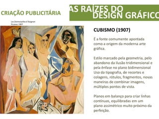 AS RAÍZES DOCRIAÇÃO PUBLICITÁRIA
DESIGN GRÁFICO
CUBISMO (1907)
É a fonte comumente apontada
como a origem da moderna arte
gráfica.
Estilo marcado pela geometria, pelo
abandono da ilusão tridimensional e
pela ênfase no plano bidimensional
Uso da tipografia, de recortes e
colagens, rótulos, fragmentos, novas
maneiras de combinar imagens,
múltiplos pontos de vista.
Planos em balanço para criar linhas
contínuas, equilibradas em um
plano assimétrico muito próximo da
perfeição.
Les Deimoisellesd´Avignon
Picasso, 1907
 