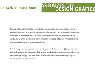 Embora o desenvolvimento do Design Gráfico moderno apresente uma relação estreita (e
também conflituosa) com a publicidade comercial – portanto, com as demandas e interesses
vinculados às relações de mercado – suas raízes se entrelaçam com os movimentos de
vanguarda na arte e na literatura, assim como com as práticas artesanais tradicionalmente
relacionadas à cada aspecto de sua produção.
É desta relação entre arte/artesanato e técnica, associada às transformações promovidas
pela sedimentação da sociedade industrial, que uma linguagem propriamente moderna (no
sentido de que inaugura um novo modo de abordar e articular os elementos) surge no
âmbito da comunicação impressa.
AS RAÍZES DOCRIAÇÃO PUBLICITÁRIA
DESIGN GRÁFICO
 