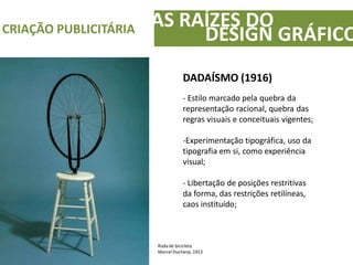 AS RAÍZES DOCRIAÇÃO PUBLICITÁRIA
DESIGN GRÁFICO
DADAÍSMO (1916)
- Estilo marcado pela quebra da
representação racional, quebra das
regras visuais e conceituais vigentes;
-Experimentação tipográfica, uso da
tipografia em si, como experiência
visual;
- Libertação de posições restritivas
da forma, das restrições retilíneas,
caos instituído;
Roda de bicicleta
Marcel Duchanp, 1913
 