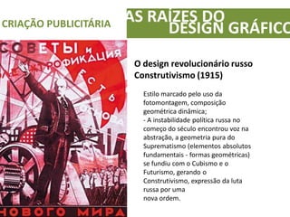 AS RAÍZES DOCRIAÇÃO PUBLICITÁRIA
DESIGN GRÁFICO
O design revolucionário russo
Construtivismo (1915)
Estilo marcado pelo uso da
fotomontagem, composição
geométrica dinâmica;
- A instabilidade política russa no
começo do século encontrou voz na
abstração, a geometria pura do
Suprematismo (elementos absolutos
fundamentais - formas geométricas)
se fundiu com o Cubismo e o
Futurismo, gerando o
Construtivismo, expressão da luta
russa por uma
nova ordem.
 