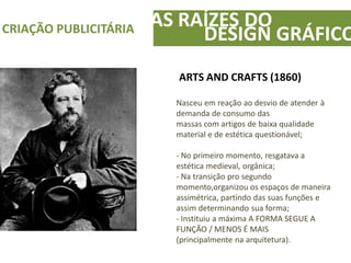 ARTS AND CRAFTS (1860)
Nasceu em reação ao desvio de atender à
demanda de consumo das
massas com artigos de baixa qualidade
material e de estética questionável;
- No primeiro momento, resgatava a
estética medieval, orgânica;
- Na transição pro segundo
momento,organizou os espaços de maneira
assimétrica, partindo das suas funções e
assim determinando sua forma;
- Instituiu a máxima A FORMA SEGUE A
FUNÇÃO / MENOS É MAIS
(principalmente na arquitetura).
AS RAÍZES DOCRIAÇÃO PUBLICITÁRIA
DESIGN GRÁFICO
 