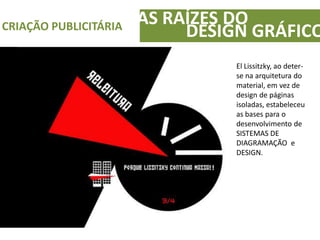 AS RAÍZES DOCRIAÇÃO PUBLICITÁRIA
DESIGN GRÁFICO
El Lissitzky, ao deter-
se na arquitetura do
material, em vez de
design de páginas
isoladas, estabeleceu
as bases para o
desenvolvimento de
SISTEMAS DE
DIAGRAMAÇÃO e
DESIGN.
 