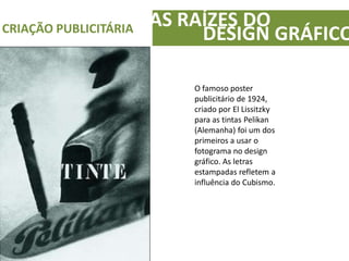 AS RAÍZES DOCRIAÇÃO PUBLICITÁRIA
DESIGN GRÁFICO
O famoso poster
publicitário de 1924,
criado por El Lissitzky
para as tintas Pelikan
(Alemanha) foi um dos
primeiros a usar o
fotograma no design
gráfico. As letras
estampadas refletem a
influência do Cubismo.
 