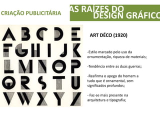 AS RAÍZES DOCRIAÇÃO PUBLICITÁRIA
DESIGN GRÁFICO
ART DÉCO (1920)
-Estilo marcado pelo uso da
ornamentação, riqueza de materiais;
-Tendência entre as duas guerras;
-Reafirma o apego do homem a
tudo que é ornamental, sem
significados profundos;
- Faz-se mais presente na
arquitetura e tipografia;
 