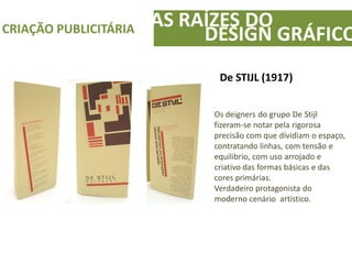 AS RAÍZES DOCRIAÇÃO PUBLICITÁRIA
DESIGN GRÁFICO
De STIJL (1917)
Os deigners do grupo De Stijl
fizeram-se notar pela rigorosa
precisão com que dividiam o espaço,
contratando linhas, com tensão e
equilibrio, com uso arrojado e
criativo das formas básicas e das
cores primárias.
Verdadeiro protagonista do
moderno cenário artístico.
 