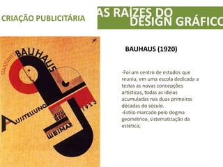 AS RAÍZES DOCRIAÇÃO PUBLICITÁRIA
DESIGN GRÁFICO
BAUHAUS (1920)
-Foi um centro de estudos que
reuniu, em uma escola dedicada a
testas as novas concepções
artísticas, todas as ideias
acumuladas nas duas primeiras
décadas do século.
-Estilo marcado pelo dogma
geométrico, sistematização da
estética;
 