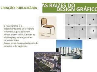 AS RAÍZES DOCRIAÇÃO PUBLICITÁRIA
DESIGN GRÁFICO
O racionalismo e o
experimentalismo se tornaram
ferramentas para construir
a nova ordem social. Embora no
início o programa seguisse os
expressionismo,
depois se afastou gradualmente do
pictórico e do subjetivo.
 