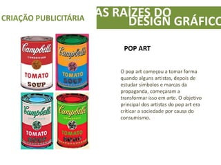 AS RAÍZES DOCRIAÇÃO PUBLICITÁRIA
DESIGN GRÁFICO
POP ART
O pop art começou a tomar forma
quando alguns artistas, depois de
estudar símbolos e marcas da
propaganda, começaram a
transformar isso em arte. O objetivo
principal dos artistas do pop art era
criticar a sociedade por causa do
consumismo.
 