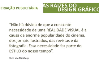 AS RAÍZES DOCRIAÇÃO PUBLICITÁRIA
DESIGN GRÁFICO
“Não há dúvida de que a crescente
necessidade de uma REALIDADE VISUAL é a
causa da enorme popularidade do cinema,
dos jornais ilustrados, das revistas e da
fotografia. Essa necessidade faz parte do
ESTILO do nosso tempo”.
Theo Van Doesburg
 